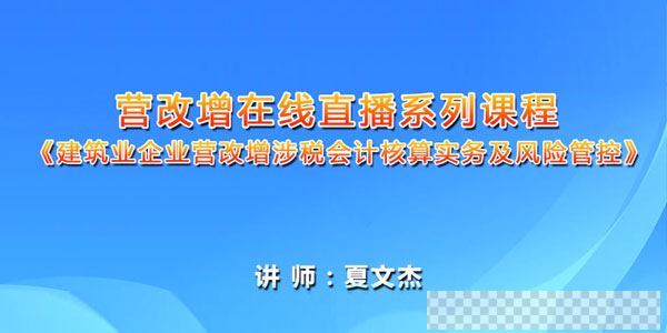 夏文杰-建筑业企业营改增涉税会计核算实务及风险管控课程视频[MP4/947MB]百度云网盘下载